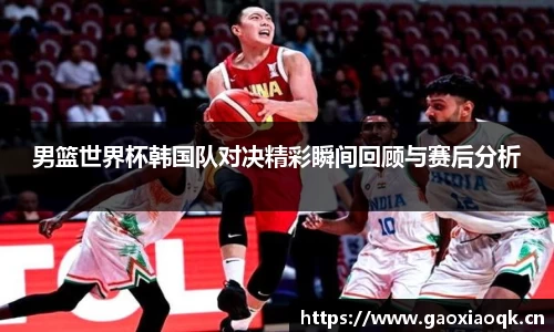 男篮世界杯韩国队对决精彩瞬间回顾与赛后分析